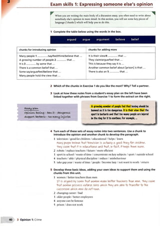 Exam skills 1: Expressing someone else's opinion
When you are writing the main body of a discussion essay, you often need to write about
somebody else’s opinion in more detail. In this section, you will see some key pieces of
language (‘chunks’) which will help you to do this.
1 Complete the table below using the words in the box.
argued argue argument believe belief
chunks for introducing opinion chunks for adding more
Many people 1 .............../say/feel/think/believe th a t...
A growing number of people 2 ..................th a t...
It is 3 ..................by some th a t...
There is a common belief th a t...
Some say/argue/feel/believe th a t...
Many people hold the view th a t...
It is their view/4..................th a t...
They claim/argue/feel th a t...
This is because they say it is ...
Another common belief about [prison] is th a t...
There is also an 5 ..................th a t...
2 Which of the chunks in Exercise 1 do you like the most? Why? Tell a partner.
3 Look at how these notes from a student's essay plan on the left have been
linked together with phrases from Exercise 1 to form the extract on the right.
essay pUkv
o^lvCiov^: boxuvg - dangerous
Support: barbaric - too w.fli'Uj Liajunes
A growing number of people feel that boxing should be
banned as it is too dangerous. It is their view that the
sport is barbaric and that too many people are injured
in the ring for it to continue. For example,...
■»«
4 Turn each of these sets of essay notes into two sentences. Use a chunk to
introduce the opinion and another chunk to develop the paragraph.
1 television /good for children /educational /helps /learn
Many people b&iieve that television is actually a good -thing fo r children.
"They claim that it is educational and that, in fact, it helps "them learn.
2 robots /replace teachers /future /more efficient
3 sport in school /waste of time /concentrate on key subjects /sport /outside school
4 teachers /able /physical discipline /reduce /misbehaviour
5 take gap year /waste of time /people /become lazy /not want to work /return
5 Develop these basic ideas, adding your own ideas to support them and using the
chunks from this unit.
1 women /better teachers than men
Tt is argued by some -that V^omen maKe better teachers than men. "They claim
that v^omen possess natural skills A<hich they ar& able to transfer to the
classroom v^hich men do not have.
2 changing career /bad
3 older people /better employees
4 anyone can be famous
5 prison /does not work
3 Opinion 1: Crime
 
