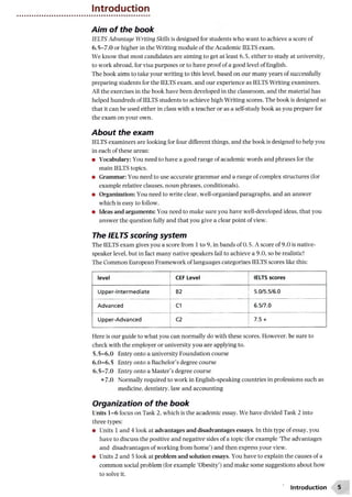 Introduction
Aim of the book
IELTS Advantage Writing Skills is designed for students who want to achieve a score of
6.5-7.0 or higher in the Writing module of the Academic IELTS exam.
We know that most candidates are aiming to get at least 6.5, either to study at university,
to work abroad, for visa purposes or to have proof of a good level of English.
The book aims to take your writing to this level, based on our many years of successfully
preparing students for the IELTS exam, and our experience as IELTS Writing examiners.
All the exercises in the book have been developed in the classroom, and the material has
helped hundreds of IELTS students to achieve high Writing scores. The book is designed so
that it can be used either in class with a teacher or as a self-study book as you prepare for
the exam on your own.
About the exam
IELTS examiners are looking for four different things, and the book is designed to help you
in each of these areas:
• Vocabulary: You need to have a good range of academic words and phrases for the
main IELTS topics.
• Grammar: You need to use accurate grammar and a range of complex structures (for
example relative clauses, noun phrases, conditionals).
• Organization: You need to write clear, well-organized paragraphs, and an answer
which is easy to follow.
• Ideas and arguments: You need to make sure you have well-developed ideas, that you
answer the question fully and that you give a clear point of view.
The IELTS scoring system
The IELTS exam gives you a score from 1 to 9, in bands of 0.5. A score of 9.0 is native-
speaker level, but in fact many native speakers fail to achieve a 9.0, so be realistic!
The Common European Framework of languages categorizes IELTS scores like this:
level CEF Level IELTS scores
Upper-Intermediate B2 5.0/5.5/6.0
Advanced C1 6.5/7.0
Upper-Advanced C2 7.5 +
Here is our guide to what you can normally do with these scores. However, be sure to
check with the employer or university you are applying to.
5 .5-6.0 Entry onto a university Foundation course
6 .0 -6 .5 Entry onto a Bachelor’s degree course
6.5-7.0 Entry onto a Master’s degree course
+7.0 Normally required to work in English-speaking countries in professions such as
medicine, dentistry, law and accounting
Organization of the book
Units 1 -6 focus on Task 2, which is the academic essay. We have divided Task 2 into
three types:
• Units 1 and 4 look at advantages and disadvantages essays. In this type of essay, you
have to discuss the positive and negative sides of a topic (for example ‘The advantages
and disadvantages of working from home’) and then express your view.
• Units 2 and 5 look at problem and solution essays. You have to explain the causes of a
common social problem (for example ‘Obesity’) and make some suggestions about how
to solve it.
Introduction
 