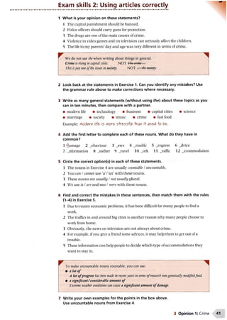 Exam skills 2: Using articles correctly
1 What is your opinion on these statements?
1 The capital punishment should be banned.
2 Police officers should carry guns for protection.
3 The drugs are one of the main causes of crime.
4 Violence in video games and on television can seriously affect the children.
5 The life in my parents’ day and age was very different in terms of crime.
We do not use the when writing about things in general.
Crime is rising in capital cities. NOT The crime ...
This isjust one o fthe issues in society. NOT ... thesociety.
2 Look back at the statements in Exercise 1. Can you identify any mistakes? Use
the grammar rule above to make corrections where necessary.
3 Write as many general statements (without using the) about these topics as you
can in ten minutes, then compare with a partner.
• modern life • technology • business • capital cities • science
• marriage • society • music • crime • fast food
Example: Modem life is more stresstUl than it (Ased to be.
4 Add the first letter to complete each of these nouns. What do they have in
common?
1 damage 2 _ehaviour 3 _ews 4 _rouble 5 _rogress 6 _dvice
7 _nformation 8 _eather 9 _ravel 10 _ork11 _raffic 12 _ccommodation
5 Circle the correct option(s) in each of these statements.
1 The nouns in Exercise 4 are usually countable /uncountable.
2 You can /cannot use ‘a’/‘an’ with these nouns.
3 These nouns are usually /not usually plural.
4 We use is /are and was /were with these nouns.
6 Find and correct the mistakes in these sentences, then match them with the rules
(1-4) in Exercise 5.
1 Due to recent economic problems, it has been difficult for many people to find a
work.
2 The traffics in and around big cities is another reason why many people choose to
work from home.
3 Obviously, the news on television are not always about crime.
4 For example, if you give a friend some advices, it may help them to get out of a
trouble.
5 These information can help people to decide which type of accommodations they
want to stay in.
^ To make uncountable nouns countable, you can use:
• a lot o f
A lot ofprogress has been made in recentyears in terms o fresearch intogenetically modifiedfood.
• a significant/ considerable amount o f
Extreme weather conditions can cause a significant amount o f damage.
7 Write your own examples for the points in the box above.
Use uncountable nouns from Exercise 4.
3 Opinion 1: Crime
 