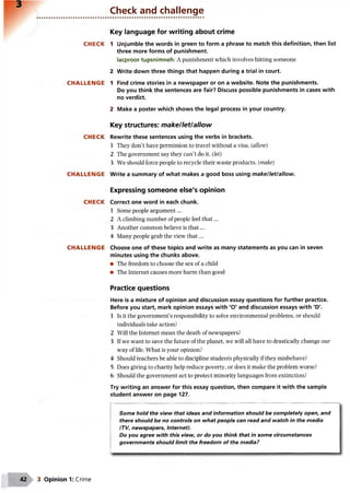 Check and challenge
CHECK
CHALLENGE
CHECK
CHALLENGE
CHECK
CHALLENGE
Key language for writing about crime
1 Unjumble the words in green to form a phrase to match this definition, then list
three more forms of punishment.
lacproor tupsnimneh: A punishment which involves hitting someone
2 Write down three things that happen during a trial in court.
1 Find crime stories in a newspaper or on a website. Note the punishments.
Do you think the sentences are fair? Discuss possible punishments in cases with
no verdict.
2 Make a poster which shows the legal process in your country.
Key structures: make/let/allow
Rewrite these sentences using the verbs in brackets.
1 They don’t have permission to travel without a visa, {allow)
2 The government say they can’t do it. (let)
3 We should force people to recycle their waste products, (make)
Write a summary of what makes a good boss using make/let/allow.
Expressing someone else's opinion
Correct one word in each chunk.
1 Some people argument...
2 A climbing number of people feel th at...
3 Another common believe is th at...
4 Many people grab the view th at...
Choose one of these topics and write as many statements as you can in seven
minutes using the chunks above.
• The freedom to choose the sex of a child
• The Internet causes more harm than good
Practice questions
Here is a mixture of opinion and discussion essay questions for further practice.
Before you start, mark opinion essays with 'O' and discussion essays with 'D'.
1 Is it the government’s responsibility to solve environmental problems, or should
individuals take action?
2 Will the Internet mean the death of newspapers?
3 If we want to save the future of the planet, we will all have to drastically change our
way of life. What is your opinion?
4 Should teachers be able to discipline students physically if they misbehave?
5 Does giving to charity help reduce poverty, or does it make the problem worse?
6 Should the government act to protect minority languages from extinction?
Try writing an answer for this essay question, then compare it with the sample
student answer on page 127.
Some hold the view that ideas and information should be completely open, and
there should be no controls on what people can read and watch in the media
(TV, newspapers, Internet).
Do you agree with this view, or do you think that in some circumstances
governments should limit the freedom of the media?
3 Opinion 1: Crime
 