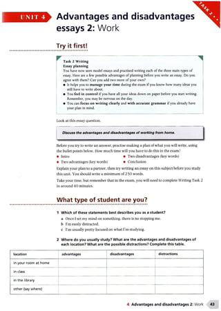 - Advantages and disadvantages
essays 2: Work
Try it first!
Task 2 Writing
Essay planning
You have now seen model essays and practised writing each of the three main types of
essay. Here are a few possible advantages of planning before you write an essay. Do you
agree with them? Can you add two more of your own?
• It helps you to manage your time during the exam if youknowhow manyideas you
still have to write about.
• You feel in control if you have all your ideas down onpaper before youstart writing.
Remember, you may be nervous on the day.
• You can focus on writing clearly and with accurate grammar if you already have
your plan in mind.
Look at this essay question.
I--------------------------------------- — --------------------------------------------------------------------------------
Discuss the advantages and disadvantages of working from home.
Before you try to write an answer, practise making a plan of what you will write, using
the bullet points belowr. How much time will you have to do this in the exam?
• Intro • Two disadvantages (key words)
• Two advantages (key words) • Conclusion
Explain your plan to a partner, then try writing an essay on this subject before you study
this unit. You should write a minimum of 250 words.
Take your time, but remember that in the exam, you will need to complete Writing Task 2
in around 40 minutes.
What type of student are you?
1 Which of these statements best describes you as a student?
a Once I set my mind on something, there is no stopping me.
b I’m easily distracted.
c I’m usually pretty focused on what I’m studying.
2 Where do you usually study? What are the advantages and disadvantages of
each location? What are the possible distractions? Complete this table.
location advantages disadvantages distractions
in your room at home
in class
in the library
other (say where)
UNIT 4 '
4 Advantages and disadvantages 2: Work
 