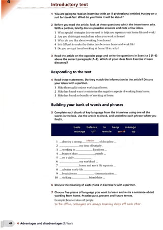 Introductory text
1 You are going to read an interview with an IT professional entitled Putting on a
suit for breakfast. What do you think it will be about?
2 Before you read the article, look at these questions which the interviewer asks.
With a partner, briefly discuss possible answers and note a few ideas.
1 What special strategies do you need to help you separate your home life and work?
2 Are you able to get much done when you work at home?
3 What do you like about working from home?
4 Is it difficult to make the distinction between home and work life?
5 Do you ever get bored working at home? If so, why?
3 Read the article on the opposite page and write the questions in Exercise 2 (1-5)
above the correct paragraph (A-E). Which of your ideas from Exercise 2 were
discussed?
Responding to the text
4 Read these statements. Do they match the information in the article? Discuss
your ideas with a partner.
1 Mike thoroughly enjoys working at home.
2 Mike has found ways to minimize the negative aspects of working from home.
3 Mike has found no benefits of working at home.
Building your bank of words and phrases
5 Complete each chunk of key language from the interview using one of the
words in the box. Use the article to check, and underline each phrase when you
find it.
basis balance in keep manage
manage off remote ser.^e up
1 ... develop a strong.... sense .. of discipline...
2 ............................. my time effectively.
3 ... working in ..........................locations ...
4 ... bounce ideas............................people ...
5 ...on a daily...........................
6 ............................. my workload ...
7 ............................. home and work life separate ...
8 ... a better work-life...........................
9 ... breakdowns...........................communication ...
10 ... striking..............................friendships ...
6 Discuss the meaning of each chunk in Exercise 5 with a partner.
7 Choose five pieces of language you want to learn and write a sentence about
working from home. Practise past, present and future tenses.
Example: bounce ideas off people
Xtf ■tae- ofPicfr, celleagMes are always kwndng ideas f each o ^ n e r .
4 Advantages and disadvantages 2: Work
 