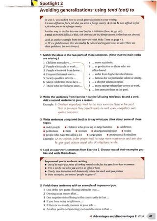 Spotlight 2
Avoiding generalizations: using tend (not) to
In Unit 1, you studied how to avoid generalizations in your writing.
It is more difficult tofind ajob whenyou are in aforeign country. 4 It can be more difficult tofind
ajob whenyou are in aforeign country.
Another way to do this is to use tend (not) to + infinitive (have, do, go, etc.).
It tends to be more difficult tofind ajob whenyou are in aforeign country, (often but not always)
Look at another example from the interview with Mike Trent on page 45.
As IT is a global business, there also tend to be cultural and linguistic issues as well (There are
often problems, but not always.)
1 Match the ideas in the two parts of these sentences. (Note that the main verbs
are missing.)
1 Children nowadays . .. --------- a ... more accidents.
b ... as productive as those who are
office-based,
c ... suffer from higher levels of stress,
d ... famous for no particular talent or ability,
e ... a shorter attention span,
f ... more energy when they arrive at work.
- g ... less exercise than in the past.
2 People who cycle to work ...
3 People who work from home ...
4 Frequent Internet users ...
5 Newly qualified drivers ...
6 Many celebrities these days ...
7 Those who live in large cities ...
2 Write the sentences from Exercise 1 out in full using tend (not) to and a verb.
Add a second sentence to give a reason.
Example: 1 Children w w d a ys -lend o do less exercise -Ilian in past.
"This is because -hi&y spend hcwrs orend lAsing cflrflpiA+ers and
gatfies corso&s.
3 Write sentences using tend (not) to to say what you think about some of these
topics.
• older people • children who grow up in large families • celebrities
• politicians • men • women • disorganized people • trains
• people who have travelled a lot • large cities • professional footballers
Example: in my ppinipn, tflder pcpple^ lend o have wore, experience and are able
o give opod advice dvoft lefts (ft sH^a-Hens in life.
4 Look at a partner's sentences from Exercise 3. Choose two of their examples you
like and write them down.
W ....... ..... .... ^
Impersonal you in academic writing
• One o fthe majorpluspoints o fworking remotely is thefact thatyou do not have to commute.
• This is not the case whenyou work in an office at home.
• Clearly, these distractions will dramatically reduce how much workyou produce.
In these examples, you means ‘people in general’.
5 Finish these sentences with an example of impersonal you.
1 One of the best parts of living abroad is th at...
2 Owning a car means th at...
3 One negative side of living in the countryside is th at...
4 If you have noisy neighbours,...
5 If there is too much pressure in your jo b ,...
6 Another positive of running your own business is th at...
4 Advantages and disadvantages 2: Work
 