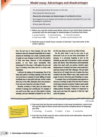 Model essay: Advantages and disadvantages
I----------------------------------------------------------------------------------------------------------------------------
You should spend about 40 minutes on this task.
Write about the following topic:
Discuss the advantages and disadvantages of working from home.
Give reasons for your answer and include any relevant examples from your own
knowledge or experience.
Write at least 250 words.
1 Before you read the model essay below, discuss if you think these chunks are
connected with the advantages or disadvantages of working from home.
1 greater freedom 2 attend meetings 3 extremely tempting
4 rush-hour traffic 5 feel cut-off 6 make a personal phone call
2 Read the essay to check if your answers to Exercise 1 were the same as the
writer's opinion.
Over the last fwo or three decades, the way that
business Is done has changed dramatically dueto major
advances in technology. As a result, a growing number
of people are now choosing to work from the comfort
of their own home. However is this development
positive, or are there more drawbacks than
advantages? In this essay, I will explore the pros and
cons of working from home and try to draw some
conclusions.
I will start by looking at the advantages. One of the
major plus points of working remotely is the fact that
you donot have to commuteto work. Millions of people
worldwide have to deal with rush-hour traffic to make
their way to the office. Obviously, this is not necessary
if you turn your home into your place of work.
Secondly, working at home gives you much more
freedom to manage your working day. For example, if
you work in an office, you are often asked to attend
meetings, and your timetable is decided for you. This is
not the case when you work in an office at home.
On the other hand, it can be very easy to get
distracted if you are in your home environment. For
instance, it is extremely tempting to turn on the
television, goand relax in the garden or make a personal
phone call. Clearly, these distractions will dramatically
reduce how much work you produce. Another major
disadvantage ofworking from home is that people have
much less contact with their colleagues. This can make
them feel cut-off, despite the extra freedom they have
working from home. What's more, daily contact with
people at work is often how good friendships are made.
To conclude, there are both positives and negatives to
this way ofworking. In spite ofthe fact that it removes
travel issues and gives us greater freedom, many people
find it difficult because of distractions at home and
feeling isolated. Personally, I believe it is important to
keep work and home life separate to find the right
work-life balance.
<
T i p
It is important to continue
usingtexts to build your
bank of collocations and
chunks of language.
(345 words)
3 Find and circle the five key words below in the essay introduction. Look to the
left and the right of these words and record the complete pieces of language
you find.
1 technology 2 number 3 comfort 4 pros 5 conclusions
4 Scan the rest of the essay for more useful chunks and collocations. Record and
learn them for future essays.
4 Advantages and disadvantages 2: Work
 