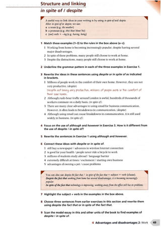 Structure and linking
in spite of / despite
A useful way to link ideas in your writing is by using inspite o fand despite.
After in spite ofor despite, we use:
a a noun (e.g. the weather)
b a pronoun (e.g. this/that/ these/his)
c (not) verb + —ing (e.g. having, being)
1 Match these examples (1-3) to the rules in the box above (a-c).
1 Working from home is becoming increasingly popular, despite having several
major disadvantages.
2 In spite of these problems, many people still choose to work at home.
3 Despite the distractions, many people still choose to work at home.
2 Underline the grammar pattern in each of the three examples in Exercise 1.
3 Rewrite the ideas in these sentences using despite or in spite o f as indicated
in brackets.
1 Millions of people work in the comfort of their own home. However, they are not
very productive, (despite)
Despite not being very productive, millions o f people VMork in -the comfort of
their ovw home.
2 Although rush-hour traffic around London is awful, hundreds of thousands of
workers commute on a daily basis, (in spite of)
3 There are many clear advantages to using email for business communication.
However, it often leads to breakdowns in communication, (despite)
4 Although using email can cause breakdowns in communication, it is still used
widely in business, (in spite of)
4 Focus on the use of although and however in Exercise 3. How is it different from
the use of despite / in spite of?
5 Rewrite the sentences in Exercise 1 using although and however.
6 Connect these ideas with despite or in spite of.
1 still buy a newspaper /advances in wireless Internet connection
2 is good for your health /people never ride a bicycle to work
3 millions of students study abroad /language barrier
4 extremely difficult at times /excitement /starting own business
5 advantages of owning a pet /cause problems
^ You can also use despite thefact that / in spite o fthefact that + subject + verb (clause).
Despite thefact that workingfrom home has several disadvantages, it is becoming increasingly
popular.
In spite o fthefact that technology is improving, working awayfrom the office still has itsproblems.
7 Highlight the subject + verb in the examples in the box above.
8 Choose three sentences from earlier exercises in this section and rewrite them
using despite the fact that or in spite o f the fact that.
9 Scan the model essay in this and other units of the book to find examples of
despite / in spite of.
4 Advantages and disadvantages 2: Work
 