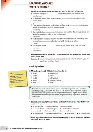 Language workout
Word formation
1 Complete each sentence using the correct form of the word in brackets.
1 Scientists are trying to......................... new types of genetically modified foods.
(development)
2 In the last 15 years, there has been a huge......................... in the number of low-
budget flights.
(grow)
3 Food, water and access to medical care are three basic......................... which many
people in developing countries are deprived of.
(necessary)
4 If every individual............................the amount of waste that they produced, then this
would have a positive effect on our environment.
(reduction)
5 Furthermore, if we let our children watch too much television at home, they may
become less......................... when they are with their peers at school.
(social)
6 For many, it can be........................................to switch jobs if there is the chance to earn
more money.
(temptation)
2 Rewrite the sentences in Exercise 1 using the form of the word given in brackets
and a similar idea.
Example: 1 Sciefl+is+5 have rfade> sortle develpp/flen-te in &ca15 o f nevv types o f
genetically nfledified fo o d s.
Useful prefixes
Tip
Another way to increase
the range of your
vocabulary is to use
prefixes. Prefixes are
added a t the beginning of
words to create new
meanings.
Match the prefixes (1-5) to their meanings (a-e).
1 over- a not enough
2 under- b partly
3 multi- c not/against
4 semi- d toomany/much
5 anti- e many
Note that some prefixes in Exercise 4 connect to the following words with a short line
called a hyphen (e.g. semi-skilled) and others do not. The rules about hyphens in English
are complicated. Don’t panic if you are not sure whether to use a hyphen or not - many
native speakers do not always know. Check in a good dictionary or just write the words
without one.
4 Look at some useful phrases with the prefixes from Exercise 3. How do they all
relate to work?
• be overworked • be undervalued • be semi-skilled
• to underachieve • be underpaid • a multinational company
• to multitask • be understaffed • be semi-professional
• be semi-retired • work antisocial hours • be overpaid • be multitalented
5 Using a good dictionary, find some more examples of words with these prefixes
and make a note of them.
4 Advantages and disadvantages 2: Work
 