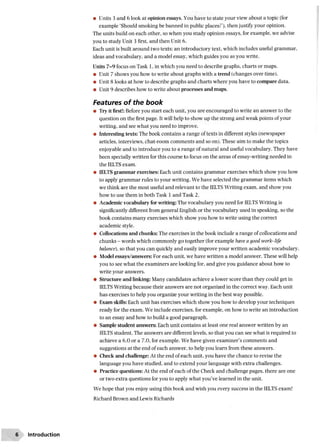 • Units 3 and 6 look at opinion essays. You have to state your view about a topic (for
example ‘Should smoking be banned in public places?’), then justify your opinion.
The units build on each other, so when you study opinion essays, for example, we advise
you to study Unit 3 first, and then Unit 6.
Each unit is built around two texts: an introductory text, which includes useful grammar,
ideas and vocabulary, and a model essay, which guides you as you write.
Units 7-9 focus on Task 1, in which you need to describe graphs, charts or maps.
• Unit 7 shows you how to write about graphs with a trend (changes over time).
• Unit 8 looks at how to describe graphs and charts where you have to compare data.
• Unit 9 describes how to write about processes and maps.
Features of the book
• Try it first!: Before you start each unit, you are encouraged to write an answer to the
question on the first page. It will help to show up the strong and weak points of your
writing, and see what you need to improve.
• Interesting texts: The book contains a range of texts in different styles (newspaper
articles, interviews, chat-room comments and so on). These aim to make the topics
enjoyable and to introduce you to a range of natural and useful vocabulary. They have
been specially written for this course to focus on the areas of essay-writing needed in
the IELTS exam.
• IELTS grammar exercises: Each unit contains grammar exercises which show you how
to apply grammar rules to your writing. We have selected the grammar items which
we think are the most useful and relevant to the IELTS Writing exam, and show you
how to use them in both Task 1 and Task 2.
• Academic vocabulary for writing: The vocabulary you need for IELTS Writing is
significantly different from general English or the vocabulary used in speaking, so the
book contains many exercises which show you how to write using the correct
academic style.
• Collocations and chunks: The exercises in the book include a range of collocations and
chunks - words which commonly go together (for example have a good work-life
balance), so that you can quickly and easily improve your written academic vocabulary.
• Model essays/answers: For each unit, we have written a model answer. These will help
you to see what the examiners are looking for, and give you guidance about how to
write your answers.
• Structure and linking: Many candidates achieve a lower score than they could get in
IELTS Writing because their answers are not organized in the correct way. Each unit
has exercises to help you organize your writing in the best way possible.
• Exam skills: Each unit has exercises which show you how to develop your techniques
ready for the exam. We include exercises, for example, on how to write an introduction
to an essay and how to build a good paragraph.
• Sample student answers: Each unit contains at least one real answer written by an
IELTS student. The answers are different levels, so that you can see what is required to
achieve a 6.0 or a 7.0, for example. We have given examiner’s comments and
suggestions at the end of each answer, to help you learn from these answers.
• Check and challenge: At the end of each unit, you have the chance to revise the
language you have studied, and to extend your language with extra challenges.
• Practice questions: At the end of each of the Check and challenge pages, there are one
or two extra questions for you to apply what you’ve learned in the unit.
We hope that you enjoy using this book and wish you every success in the IELTS exam!
Richard Brown and Lewis Richards
6 Introduction
 