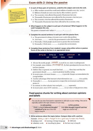 Exam skills 2: Using the passive
In each of these pairs of sentences, underline the subject and circle the verb.
1 a Office workers around the world send millions of emails every day. (active)
b Millions of emails are sent every day by office workers, (passive)
2 a The economic crisis affected thousands of businesses last year.
b Thousands of businesses were affected by the economic crisis last year.
3 a The economic crisis has affected thousands of businesses.
b Thousands of businesses have been affected by the economic crisis.
What happens to the subject in each pair of sentences? What happens to the
verb? Complete this rule.
The passive is formed with ‘subject + .................+ ..................’.
Complete the second sentence in each pair with the passive form.
1 a The government is doing a lot more now to solve this problem.
b A lot more.................now by the government to solve this problem.
2 a Personally, I think people can do more to protect the environment,
b Personally, I think more.................to protect the environment.
Complete these sentences from students' essays using either active or passive
forms of the verbs in the box in an appropriate tense.
bring up bring up build commute do
eat install share teach
1 All over the world, people to work by car, train or underground.
2 For example, some children by their grandparents because they do
not have parents.
3 I believe that, in general, too much fast food.................these days and that the
government should.................more to promote healthy eating.
4 In recent years, a lot more houses...................to provide cheaper accommodation for
young families.
5 Another advantage of the Internet is that information can.................very quickly.
6 Personally, I .................by my parents to respect the environment and help to
protect it.
7 In contrast, in other schools, boys and girls.................separately.
8 In recent years, more CCTV cameras.........................in our cities to help prevent crime.
Fixed passive chunks for writing about common opinions
and beliefs
You can also use some fixed passive expressions to add style to your writing. This can be
especially useful in the topic sentences of your essay.
in mid-position in first position
Firstly, cycling is believed/thought/
considered to be one of the best
ways to keep fit.
It is often thought/argued/said that
single-sex schools help ...
5 Write sentences about the topics below. Compare ideas with a partner.
Example: fining a cAflo is •WiAgh't'-fr? be>a o p o d vwy  o rviak& r  e ^ -friends.
• joining a club • learning a foreign language • GM foods
• voluntary work • travelling by plane • the best way to keep fit
4 Advantages and disadvantages 2: Work
 