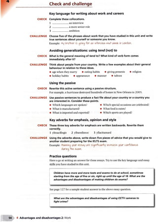 Check and challenge
Key language for writing about work and careers
CHECK Complete these collocations.
1 ......................... an interview
2 ......................... a more senior role
3 ......................... ambition
CHALLENGE Choose five of the phrases about work that you have studied in this unit and write
true sentences about yourself or someone you know.
Example: My brofa&r is going fo r m interview ne*V in U?ncton.
Avoiding generalizations: using tend (not) to
CHECK What is the general meaning of tend to? What kind of verb form comes
immediately after it?
CHALLENGE Think about people from your country. Write a few examples about their general
behaviour in relation to these ideas.
• age when they marry • eating habits • giving presents • religion
• holiday habits • appearance • manner • taboos
Using the passive
CHECK Rewrite this active sentence using a passive structure.
For example, a hurricane destroyed hundreds of homes in New Orleans in 2005.
CHALLENGE Use passive sentences to produce a fact file about your country or a country you
are interested in. Consider these points.
• Which languages are spoken? • Which special occasions are celebrated?
• What is manufactured? • What food is eaten?
• What is imported and exported? • Which sports are played?
Key adverbs for emphasis, opinion and style
CHECK These three key adverbs for emphasis are written backwards. Rewrite them
correctly.
1 yltnacifingis 2 ylbaredisnoc 3 yllacitamard
CHALLENGE Using the adverbs above, write down five pieces of advice that you would give to
another student preparing for the IELTS exam.
Example: Planning yctAr essay will signi'fican'hy incr&as& your confidence'
coring ■the- e*atYl.
Practice questions
Have a go at writing an answer for these essays. Try to use the key language and essay
skills you have studied in this unit.
Children have more and more tests and exams to do at school, sometimes
starting from the age of five or six, right up until the age of 18. What are the
advantages and disadvantages of making children do exams?
See page 127 for a sample student answer to the above essay question.
What are the advantages and disadvantages of using CCTV cameras to
fight crime?
4 Advantages and disadvantages 2: Work
 