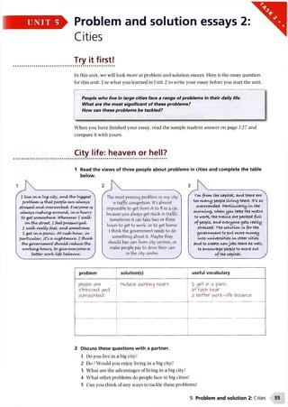 Problem and solution essays 2:
Cities
Try it first!
In this unit, we will look more at problem and solution essays. Here is the essay question
for this unit. Use what you learned in Unit 2 to write your essay before you start the unit.
People who live in large cities face a range of problems in their daily life.
What are the most significant of these problems?
How can these problems be tackled?
When you have finished your essay, read the sample student answer on page 127 and
compare it with yours.
City life: heaven or hell?
1 Read the views of three people about problems in cities and complete the table
below.
I Uve/ina/big'COty, andthe/big^eyt
problem/ iyth a t people•/ewe/alwayy
prettied/ a n d overworked/. Everyone/ iy
alAvayyru&htng'around/, in a/hurry
to-g et iomeM)here/. Whenever I walk/
o n the/ ytreet, I feel/preauri^ed.
I walk/really fait, a n d xnnetUney
I get iava/panic/. At ru^h/hour, Ltv
particular, Cfya/ nightmare/. I think/
the/government Should reduce/the/
working-houry, to-give/everyone/a/
, better workAtfe/balance/. >
The most pressing problem in my city
is traffic congestion. It's almost
impossible to get from A to Bin a car,
because you always get stuck in traffic.
Sometimes it can take two or three
hours to get to work, or to get home.
I think the government needs to 4o
something about it. Maybe they
shoul4 ban cars from city centres, or
make people pay to 4 rive their cars
in the city centre.
front the capItal, avui there are
too kvcfli/vypeople Living there. It's so
overcrowded, particularly In the
com ing, when you. tafeethe I'vtetro
to worte, the trails are packed full
ofpeople, and everyoi^e gets really
stressed. The solution Is for the
government to put more money
Into universities In other cities
and to create newjobs there as well,
to encourage people to move out
of the capital.
problem solution(s) useful vocabulary
people are
stressed and
overworked
reduce working hours T get in a panic
a+ riAsh hoiAr
a better work-life balance
2 Discuss these questions with a partner.
1 Do you live in a big city?
2 Do /Would you enjoy living in a big city?
3 What are the advantages of living in a big city?
4 What other problems do people face in big cities?
5 Can you think of any ways to tackle these problems?
5 Problem and solution 2: Cities
 