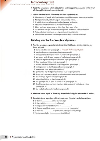 Introductory text
1 Read the newspaper article about cities on the opposite page, and write down
all the problems which are mentioned.
2 Decide whether these statements are true (T) or false (F).
1 The majority of people who live in cities would like to move somewhere smaller.
2 Most people think public transport is reasonably priced.
3 It is difficult to buy a house in London, because of the cost.
4 The crime rate has remained stable in recent years.
5 There are fewer green areas in cities than there used to be.
6 Air pollution has got worse due to the greater number of cars on the road.
7 Noise pollution is not seen as a big problem by most people.
8 The number of illnesses caused by the stress of big cities has increased.
Building your bank of words and phrases
3 Find the words or expressions in the article that have a similar meaning to
these phrases.
1 move out of the city (paragraph 1) r&oca& o tVie countryside'
2 moving from one place to another (paragraph 2)
3 a long journey from your house to your work (paragraph 2)
4 got angry while driving because of traffic jams (paragraph 2)
5 The cost of public transport is much too high, (paragraph 2)
6 how much everything costs (paragraph 3)
7 Houses are really expensive for young people, (paragraph 3)
8 saving money to start buying a house (paragraph 3)
9 more crime than before (paragraph 4)
10 parts of the city that people are afraid to go to (paragraph 4)
11 behaviour that makes people afraid or uncomfortable (paragraph 4)
12 the shortage of green areas (paragraph 5)
13 places for children to play (paragraph 5)
14 Air quality is not as good as it used to be. (paragraph 6)
15 Traffic congestion and more cars have led to serious air pollution in cities,
(paragraph 6)
16 the really loud sound of traffic (paragraph 7)
4 Read the article again. Is there any more vocabulary you would like to learn?
5 Complete these questions with phrases from Exercise 3 and discuss them.
1 Is there r.................................crime in your city?
2 Is there a high c......................... of living?
3 Have you ever suffered from road r............................?
4 Is the cost of public transport e...........................or reasonable?
5 Is there a L.of green areas, or do you have plenty?
6 Are there good play f .........................for children?
5 Problem and solution 2: Cities
 