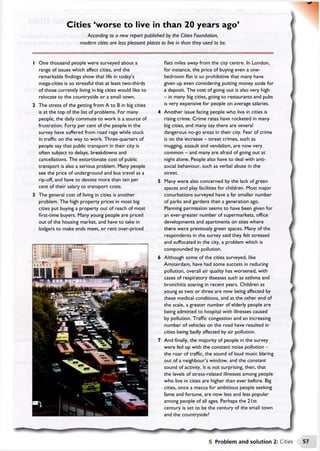 Cities 'w orse to live in than 20 years ago’
According to a new report published by the Cities Foundation,
modern cities are less pleasant places to live in than they used to be.

One thousand people were surveyed about a
range of issues which affect cities, and the
remarkable findings show that life in today’s
mega-cities is so stressful that at least two-thirds
of those currently living in big cities would like to
relocate to the countryside or a small town.
The stress of the getting from A to B in big cities
is at the top of the list of problems. For many
people, the daily commute to work is a source of
frustration. Forty per cent of the people in the
survey have suffered from road rage while stuck
in traffic on the way to work. Three-quarters of
people say that public transport in their city is
often subject to delays, breakdowns and
cancellations. The extortionate cost of public
transport is also a serious problem. Many people
see the price of underground and bus travel as a
rip-off, and have to devote more than ten per
cent of their salary to transport costs.
The general cost of living in cities is another
problem. The high property prices in most big
cities put buying a property out of reach of most
first-time buyers. Many young people are priced
out of the housing market, and have to take in
lodgers to make ends meet, or rent over-priced
flats miles away from the city centre. In London,
for instance, the price of buying even a one-
bedroom flat is so prohibitive that many have
given up even considering putting money aside for
a deposit. The cost of going out is also very high
—in many big cities, going to restaurants and pubs
is very expensive for people on average salaries.
Another issue facing people who live in cities is
rising crime. Crime rates have rocketed in many
big cities, and many say there are several
dangerous no-go areas in their city. Fear of crime
is on the increase - street crimes, such as
mugging, assault and vandalism, are now very
common - and many are afraid of going out at
night alone. People also have to deal with anti­
social behaviour, such as verbal abuse in the
street.
Many were also concerned by the lack of green
spaces and play facilities for children. Most major
conurbations surveyed have a far smaller number
of parks and gardens than a generation ago.
Planning permission seems to have been given for
an ever-greater number of supermarkets, office
developments and apartments on sites where
there were previously green spaces. Many of the
respondents in the survey said they felt stressed
and suffocated in the city, a problem which is
compounded by pollution.
Although some of the cities surveyed, like
Amsterdam, have had some success in reducing
pollution, overall air quality has worsened, with
cases of respiratory diseases such as asthma and
bronchitis soaring in recent years. Children as
young as two or three are now being affected by
these medical conditions, and at the other end of
the scale, a greater number of elderly people are
being admitted to hospital with illnesses caused
by pollution. Traffic congestion and an increasing
number of vehicles on the road have resulted in
cities being badly affected by air pollution.
And finally, the majority of people in the survey
were fed up with the constant noise pollution -
the roar of traffic, the sound of loud music blaring
out of a neighbour’s window, and the constant
sound of activity. It is not surprising, then, that
the levels of stress-related illnesses among people
who live in cities are higher than ever before. Big
cities, once a mecca for ambitious people seeking
fame and fortune, are now less and less popular
among people of all ages. Perhaps the 2 1st
century is set to be the century of the small town
and the countryside?
■Itoi
5 Problem and solution 2: Cities
 