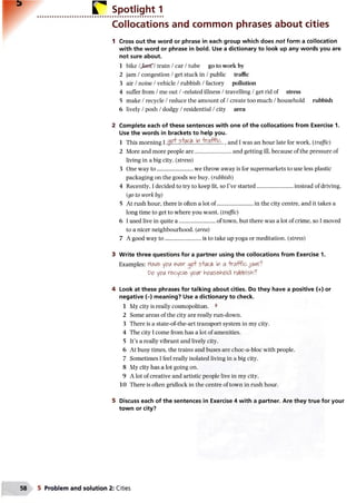 r Spotlight 1
Collocations and common phrases about cities
1 Cross out the word or phrase in each group which does not form a collocation
with the word or phrase in bold. Use a dictionary to look up any words you are
not sure about.
1 bike /JecrT/train /car /tube go to work by
2 jam /congestion /get stuck in /public traffic
3 air /noise /vehicle /rubbish /factory pollution
4 suffer from /me out /-related illness /travelling /get rid of stress
5 make /recycle /reduce the amount of /create too much /household rubbish
6 lively /posh /dodgy /residential /city area
2 Complete each of these sentences with one of the collocations from Exercise 1.
Use the words in brackets to help you.
1 This morning 1 , and I was an hour late for work. (traffic)
2 More and more people are......................... and getting ill, because of the pressure of
living in a big city. (stress)
3 One way to......................... we throw away is for supermarkets to use less plastic
packaging on the goods we buy. (rubbish)
4 Recently, I decided to try to keep fit, so I’ve started...........................instead of driving.
(go to work by)
5 At rush hour, there is often a lot of......................... in the city centre, and it takes a
long time to get to where you want. (traffic)
6 I used live in quite a ..........................of town, but there was a lot of crime, so I moved
to a nicer neighbourhood, (area)
7 A good way to............................is to take up yoga or meditation. (stress)
3 Write three questions for a partner using the collocations from Exercise 1.
Examples: Have yoiA ever S+Uck in a -traffic jam ?
Vo y0iA reo/cle yokc IntfiAsehpld ri/bbish'?
4 Look at these phrases for talking about cities. Do they have a positive (+) or
negative (-) meaning? Use a dictionary to check.
1 My city is really cosmopolitan. V
2 Some areas of the city are really run-down.
3 There is a state-of-the-art transport system in my city.
4 The city I come from has a lot of amenities.
5 It’s a really vibrant and lively city.
6 At busy times, the trains and buses are choc-a-bloc with people.
7 Sometimes I feel really isolated living in a big city.
8 My city has a lot going on.
9 A lot of creative and artistic people live in my city.
10 There is often gridlock in the centre of town in rush hour.
5 Discuss each of the sentences in Exercise 4 with a partner. Are they true for your
town or city?
5 Problem and solution 2: Cities
 