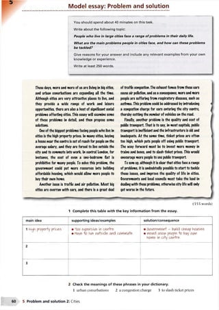 Model essay: Problem and solution
You should spend about 40 minutes on this task.
Write about the following topic:
People who live in large cities face a range of problems in their daily life.
What are the main problems people in cities face, and how can these problems
be tackled?
Give reasons for your answer and include any relevant examples from your own
knowledge or experience.
Write at least 250 words.
These days, wore and more of us are living in big cities,
and urban conurbations are expanding all the time.
Although cities are very attractive places to live, and
they provide a wide range of work and leisure
opportunities, there are also a host of significant social
problems affecting cities. This essay will examine some
of these problems in detail, and then propose some
solutions.
One ofthe biggest problems facing peoplewho live in
cities is the high property prices. In many cities, buying
a house nearthe centre is out of reach for peopleonthe
average salary, and they are forced to live outside the
city and to commute into work. In central London, for
instance, the cost of even a one-bedroom flat is
prohibitive for many people. To solve this problem, the
government could put more resources into building
affordable housing, which would allow more people to
buy their own home.
Another issue is traffic and air pollution. Most big
cities are overrun with cars, and there is a great deal
(355 words)
1 Complete this table with the key information from the essay.
main idea supporting ideas/examples solution/consequence
1 high properly prices • T<oo expensive ifl cervlre
• Have o iv/e>oufeide and comYiiA+e
• &o^&(Yfl&(- kwild ch&ap hoiAses
• Would allcw people o bi/y ovw
hovfie, in cHy ce*rhre
2
3
2 Check the meanings of these phrases in your dictionary.
1 urban conurbations 2 a congestion charge 3 to slash ticket prices
oftraffic congestion. The exhaust fumes from these cars
cause air pollution, and as a consequence, more and more
people are suffering from respiratory diseases, such as
asthma. This problem could beaddressed by introducing
a congestion charge for cars entering the city centre,
thereby cutting the number of vehicles on the road.
Finally, another problem is the quality and cost of
public transport. That is to say, in most capitals, public
transport is inefficient and the infrastructure is old and
inadequate. At the same time, ticket prices are often
too high, which puts people off using public transport.
The way forward must be to invest more money in
trains and buses, and to slash ticket prices. This would
encourage more peopleto use public transport.
To sum up, although it is clear that cities face a range
of problems, it is undoubtedly possible to start to tackle
these issues, and improve the quality of life in cities.
Governments and local councils must take the lead in
dealing with these problems, otherwise city life will only
get worse in the future.
5 Problem and solution 2: Cities
 
