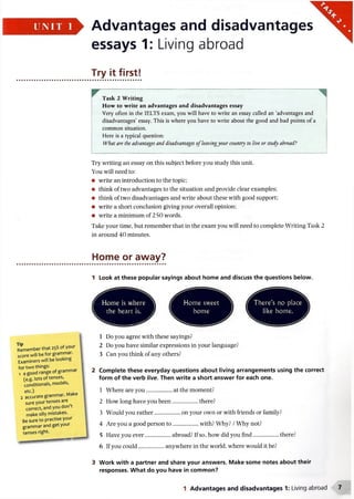 UNI T 1 Advantages and disadvantages
essays 1: Living abroad
Try it first!
Task 2 Writing
How to write an advantages and disadvantages essay
Very often in the IELTS exam, you will have to write an essay called an ‘advantages and
disadvantages’ essay. This is where you have to write about the good and bad points of a
common situation.
Here is a typical question:
What are the advantages and disadvantages ofleavingyour country to live or study abroad?
Try writing an essay on this subject before you study this unit.
You will need to:
• write an introduction to the topic;
• think of two advantages to the situation and provide clear examples;
• think of two disadvantages and write about these with good support;
• write a short conclusion giving your overall opinion;
• write a minimum of 250 words.
Take your time, but remember that in the exam you will need to complete Writing Task 2
in around 40 minutes.
Tip
Rememberthat 25% of your
score will be for grammar.
Examiners will be looking
for two things:
1 a good range of grammar
(e.g. lots of tenses,
conditionals, modals,
etc.)
2 accurate grammar. Make
sure your tenses are
correct, and you don’t
make silly mistakes.
Be sure to practise your
grammar and get your
tenses right.
Home or away?
1 Look at these popular sayings about home and discuss the questions below.
W B jm
Home swee
home
here's no pla<
like home.11 II V 111V*•
1 Do you agree with these sayings?
2 Do you have similar expressions in your language?
3 Can you think of any others?
2 Complete these everyday questions about living arrangements using the correct
form of the verb live. Then write a short answer for each one.
1 Where are you..................at the moment?
2 How long have you been......................................................there?
3 Would you rather..................on your own or with friends or family?
4 Are you a good person to .................... with? Why? /Why not?
5 Have you ever..................abroad? If so, how did you find..................... there?
6 If you could..................anywhere in the world, where would it be?
3 Work with a partner and share your answers. Make some notes about their
responses. What do you have in common?
1 Advantages and disadvantages 1: Living abroad
 