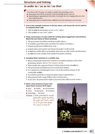 Structure and linking
in order to / so as to / so that
Very often in IELTS essays, it is useful to explain why something is done.
• Manypeople movefrom the countryside to big cities in order tofind a betterjob.
• Instead o fgoing to supermarketsfor theirfood, a lot ofpeople have their shopping delivered to their
house, so as to save time.
• Manypeopleprefer to workfrom home, so that they can avoid commuting to work every day.
1 Look at the example sentences in the box above, and choose the correct options
to complete these rules.
1 After in order to and so as to, we use a verb / subject.
2 After so that, we use a verb /subject.
2 These constructions are also useful for writing about suggestions and solutions.
Match the two halves of these sentences.
1 The government should ban smoking in public places,...
2 It would be a good idea to ban cars from city centres on Sundays,...
3 Schools should teach children how cook,...
a so as to makes cities quieter and cleaner for people to walk around,
b so that they will be able to eat healthily when they are older and live by themselves,
c in order to cut the number of the deaths from passive smoking.
3 Complete these sentences in a suitable way.
1 Many young people spend a few months in an English-speaking country after
graduating, so as to improve -IVieir English GMickly.
2 Many people take a gap year between school and university, in order to ...
3 The government should increase tax on junk food, so as to ...
4 It is common for retired people to move out of cities and buy a house in the
countryside, so th at...
5 It would be a good idea to charge for plastic bags in supermarkets....
6 Many parents with young children only work part tim e,...
7 In my view, the government ought to put more police officers on the streets,...
4 Write a few sentences of your own
about these common IELTS topics.
• sport • health • environment
• crime • education • transport
• technology • travel
Example: X *hninK gOVemmen+S Should
biAild more sports facilities,
liKe gyms and tennis c w ts ,
so as to give more people
-the chance fo Keep fif.
5 Problem and solution 2: Cities
 