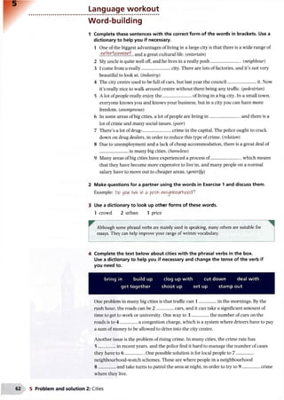 Language workout
Word-building
1 Complete these sentences with the correct form of the words in brackets. Use a
dictionary to help you if necessary.
1 One of the biggest advantages of living in a large city is that there is a wide range of
and a great cultural life. (entertain)
2 My uncle is quite well off, and he lives in a really posh.........................(neighbour)
3 I come from a really......................... city. There are lots of factories, and it’s not very
beautiful to look at. (industry)
4 The city centre used to be full of cars, but last year the council..........................it. Now
it’s really nice to walk around centre without there being any traffic. (pedestrian)
5 A lot of people really enjoy the..........................of living in a big city. In a small town,
everyone knows you and knows your business, but in a city you can have more
freedom. (anonymous)
6 In some areas of big cities, a lot of people are living in ......................... and there is a
lot of crime and many social issues, (poor)
7 There’s a lot of drug-.........................crime in the capital. The police ought to crack
down on drug dealers, in order to reduce this type of crime. (relation)
8 Due to unemployment and a lack of cheap accommodation, there is a great deal of
in many big cities. (homeless)
9 Many areas of big cities have experienced a process of.........................which means
that they have become more expensive to live in, and many people on a normal
salary have to move out to cheaper areas. (gentrify)
2 Make questions for a partner using the words in Exercise 1 and discuss them.
Example: Do ypiA 'N&in a pesh neAojrtooiNfcoocX7.
3 Use a dictionary to look up other forms of these words.
1 crowd 2 urban 3 price
Although some phrasal verbs are mainly used in speaking, many others are suitable for
essays. They can help improve your range of written vocabulary.
4 Complete the text below about cities with the phrasal verbs in the box.
Use a dictionary to help you if necessary and change the tense of the verb if
you need to.
bring in build up clog up with cut down deal with
get together shoot up setup stamp out
One problem in many big cities is that traffic can 1 ............... in the mornings. By the
rush hour, the roads can be 2 ................cars, and it can take a significant amount of
time to get to work or university. One way to 3 .................the number of cars on the
roads is to 4 ............... a congestion charge, which is a system where drivers have to pay
a sum of money to be allowed to drive into the city centre.
Another issue is the problem of rising crime. In many cities, the crime rate has
5 ............ in recent years, and the police find it hard to manage the number of cases
they have to 6 .................One possible solution is for local people to 7 .................
neighbourhood-watch schemes. These are where people in a neighbourhood
8 ............... and take turns to patrol the area at night, in order to try to 9 .................crime
where they live.
5 Problem and solution 2: Cities
 