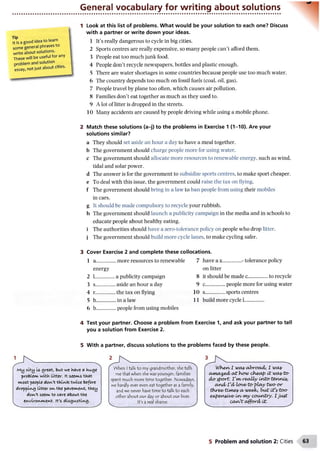 General vocabulary for writing about solutions
Tip
It is a good idea to learn
some general phrases to
write about solutions.
These will be useful for any
problem and solution
essay, not just about cities.
Look at this list of problems. What would be your solution to each one? Discuss
with a partner or write down your ideas.
1 It’s really dangerous to cycle in big cities.
2 Sports centres are really expensive, so many people can’t afford them.
3 People eat too much junk food.
4 People don’t recycle newspapers, bottles and plastic enough.
5 There are water shortages in some countries because people use too much water.
6 The country depends too much on fossil fuels (coal, oil, gas).
7 People travel by plane too often, which causes air pollution.
8 Families don’t eat together as much as they used to.
9 A lot of litter is dropped in the streets.
10 Many accidents are caused by people driving while using a mobile phone.
2 Match these solutions (a-j) to the problems in Exercise 1 (1-10). Are your
solutions similar?
a They should set aside an hour a day to have a meal together,
b The government should charge people more for using water.
c The government should allocate more resources to renewable energy, such as wind,
tidal and solar power.
d The answer is for the government to subsidize sports centres, to make sport cheaper,
e To deal with this issue, the government could raise the tax on flying,
f The government should bring in a law to ban people from using their mobiles
in cars.
g It should be made compulsory to recycle your rubbish.
h The government should launch a publicity campaign in the media and in schools to
educate people about healthy eating,
i The authorities should have a zero-tolerance policy on people who drop litter,
j The government should build more cycle lanes, to make cycling safer.
3 Cover Exercise 2 and complete these collocations.
1 a ............ more resources to renewable 7
energy
2 L............. a publicity campaign 8
3 s............. ... aside an hour a day 9
4 r............. the tax on flying 10
5 b............. ... in a law 11
6 b............. ... people from using mobiles
on litter
4 Test your partner. Choose a problem from Exercise 1, and ask your partner to tell
you a solution from Exercise 2.
5 With a partner, discuss solutions to the problems faced by these people.
1
My alty Is great, bu± we have « hu.ge
problem, with Litter, ft seems tlaat
most people doiA/t thl^te, twice before
dropping litter on the pavement, they
don't seem to c-flre about the
environment. it's disgusting.
When Italk to my grandmother, she tells
me that when she was younger, families
spent much more time together. Nowadays,
we hardly ever even eat together as a family,
and we never have time to talk to each
other about our day or about our lives.
It's a real shame.
When/1 wa^yabroad/, I wa&
04na^ed/ath0MJ ch eap it wcoyt o
doyport. vwreally
cind/Td/ lov e to-play two-or
three^ ttm ey a/ weeb, b u t Otfytoo-
enpen&Oi/e' wo/my country. I ju st
caW t afford/ it.
5 Problem and solution 2: Cities
 