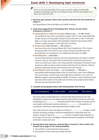 Exam skills 1: Developing topic sentences
When you write the main body of your essay, you need to explain your ideas fully.
Examiners are looking to see how you develop your topic sentences, and will give you a
better score if you do it well.
1 Read this topic sentence. Work with a partner and write two more sentences to
explain it.
One big problem in cities is the high cost of public transport.
2 Study these suggestions for developing ideas. Did you use any similar
techniques in Exercise 1?
• Linking phrases to explain the main idea: That is to say, ... /In other words, ...
One problem in cities is the cost of public transport. That is to say, in big capitals like
London, the price of using public transport such as the buses or tube, is extremely
high. As a result, many people end up spending a significant percentage of their
income on public transport, or they take their car instead.
• Giving reasons: This is because ... /The reason is ...
One issue is that a lot of young children don’t have a healthy diet. This is because
their parents don’t have time to cook, so they end up having takeaways and
processed food. As a consequence, the children get ill and put on weight.
• Describing facts:... means th a t...
One issue about living in a big city is the stress of getting from one place to another.
Living in a big city means that it takes at least at hour to get from your house to
where you want to go, which is very tiring and time consuming. For instance, if you
want to see a film, you have to leave an hour early if you live in a big city, whereas
people in small towns can get to the cinema in just a few minutes.
• Describing the result: As a result,... /As a consequence. ... /Therefore,...
One problem with working at home is that you don’t have contact with colleagues.
If you are at home, you don’t pick up new ideas from workmates. As a result, it is
difficult to improve your knowledge and skills. For instance, many teachers get good
ideas from other teachers in the staff room, but if they tutor people in their homes,
they don’t get any input from others.
3 Complete the paragraphs below with linking phrases from the box.
As a consequence in other words means that The reason is
One cause of poor student behaviour at school is that many lessons are not very
interesting. In many cases, the subject material is presented by teachers in a dry and
uninspiring way. 1 ......................... that these teachers have not been trained to use the
most modern and dynamic teaching methods. 2 ...........................the pupils do not
concentrate on the lesson, and instead they behave badly in class.
One cause of stress in cities is the high cost of living. 3 ............................in today’s world,
the price of housing, transport, food and entertainment is rising all the time. For
instance, living in a big city 4 ......................... you have to spend a large proportion of
your salary on your rent or mortgage, which puts pressure on people to work harder
and harder to make ends meet.
4 Develop these topic sentences using the ideas in Exercise 2. Have a look in the
Answer key on page 121 for some possibilities.
1 One problem in cities is the lack of green spaces.
2 One reason for crime is that many people are poor.
5 Problem and solution 2: Cities
 