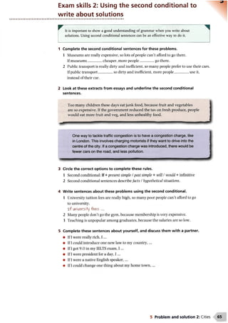 Exam skills 2: Using the second conditional to
write about solutions
It is important to show a good understanding of grammar when you write about
solutions. Using second conditional sentences can be an effective way to do it.
1 Complete the second conditional sentences for these problems.
1 Museums are really expensive, so lots of people can’t afford to go there.
If museums................cheaper, more people.................go there.
2 Public transport is really dirty and inefficient, so many people prefer to use their cars.
If public transport................so dirty and inefficient, more people.................use it,
instead of their car.
2 Look at these extracts from essays and underline the second conditional
sentences.
Too many children these days eat junk food, because fruit and vegetables
are so expensive. If the government reduced the tax on fresh produce, people
would eat more fruit and veg, and less unhealthy food.
One way to tackle traffic congestion is to have a congestion charge, like
in London. This involves charging motorists if they want to drive into the
centre of the city. If a congestion charge was introduced, there would be
fewer cars on the road, and less pollution.
3 Circle the correct options to complete these rules.
1 Second conditional: If + present simple / past simple + will / would + infinitive
2 Second conditional sentences describefacts /hypothetical situations.
4 Write sentences about these problems using the second conditional.
1 University tuition fees are really high, so many poor people can’t afford to go
to university.
x f university fees ...
2 Many people don’t go the gym, because membership is very expensive.
3 Teaching is unpopular among graduates, because the salaries are so low.
5 Complete these sentences about yourself, and discuss them with a partner.
• If I
• If I
• If I
• If I
• If I
• If I
5 Problem and solution 2: Cities
 