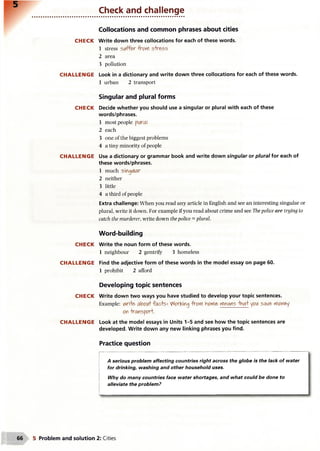Check and challenge
Collocations and common phrases about cities
CH ECK Write down three collocations for each of these words.
1 stress suffer from stress
2 area
3 pollution
CH A LLEN G E Look in a dictionary and write down three collocations for each of these words.
1 urban 2 transport
Singular and plural forms
CH ECK Decide whether you should use a singular or plural with each of these
words/phrases.
1 most people plural
2 each
3 one of the biggest problems
4 a tiny minority of people
CH A LLEN G E Use a dictionary or grammar book and write down singular or plural for each of
these words/phrases.
1 much singular
2 neither
3 little
4 a third of people
Extra challenge: When you read any article in English and see an interesting singular or
plural, write it down. For example if you read about crime and see The police are trying to
catch the murderer, write down the police = plural.
Word-building
CH ECK Write the noun form of these words.
1 neighbour 2 gentrify 3 homeless
CH A LLEN G E Find the adjective form of these words in the model essay on page 60.
1 prohibit 2 afford
Developing topic sentences
CH ECK Write down two ways you have studied to develop your topic sentences.
Example: v^rite about facte*- V'forKing from home means that you save money
on transport.
CH A LLEN G E Look at the model essays in Units 1-5 and see how the topic sentences are
developed. Write down any new linking phrases you find.
Practice question
A serious problem affecting countries right across the globe is the lack of water
for drinking, washing and other household uses.
Why do many countries face water shortages, and what could be done to
alleviate the problem?
5 Problem and solution 2: Cities
 
