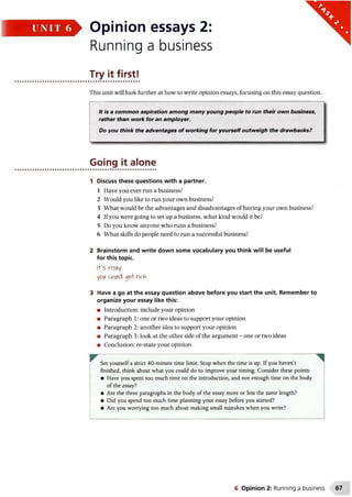 > Opinion essays 2:
Running a business
Try it first!
This unit will look further at how to write opinion essays, focusing on this essay question.
It is a common aspiration among many young people to run their own business,
rather than work for an employer.
Do you think the advantages of working for yourself outweigh the drawbacks?
1 Discuss these questions with a partner.
1 Have you ever run a business?
2 Would you like to run your own business?
3 What would be the advantages and disadvantages of having your own business?
4 If you were going to set up a business, what kind would it be?
5 Do you know anyone who runs a business?
6 What skills do people need to run a successful business?
2 Brainstorm and write down some vocabulary you think will be useful
for this topic.
i+’s risKy
ypiA cfliAid opA rich
3 Have a go at the essay question above before you start the unit. Remember to
organize your essay like this:
• Introduction: include your opinion
• Paragraph 1: one or two ideas to support your opinion
• Paragraph 2: another idea to support your opinion
• Paragraph 3: look at the other side of the argument - one or two ideas
• Conclusion: re-state your opinion
w ......... , '
Set yourself a strict 40-minute time limit. Stop when the time is up. If you haven’t
finished, think about what you could do to improve your timing. Consider these points:
• Have you spent too much time on the introduction, and not enough time on the body
of the essay?
• Are the three paragraphs in the body of the essay more or less the same length?
• Did you spend too much time planning your essay before you started?
• Are you worrying too much about making small mistakes when you write?
Going it alone
6 Opinion 2: Running a business 67
 