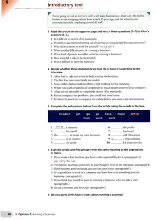 6
Introductory text
You’re going to read an interview with a self-made businessman, Allan Gray. He and his
brother set up a language school from scratch 25 years ago, and the school is now
extremely successful, employing around 80 staff.
1 Read the article on the opposite page and match these questions (1-7) to Allan's
answers (A-G).
1 Is it difficult to switch off at weekends?
2 Would you recommend setting up a business to young people leaving university?
3 Why did you want to work for yourself? Paragraph A
4 What are the difficult parts of running a business?
5 What kind of person would be suited to running a business?
6 How long did it take to be successful?
7 Was it difficult to start the business?
2 Decide whether these statements are true (T) or false (F) according to the
interview.
1 Allan had to take out a loan to help start up the business.
2 The first few years were fairly successful.
3 None of the original staff members is still working for the company.
4 When you start a business, it’s expensive to make people aware of your company.
5 Allan says it’s possible to completely switch off at weekends.
6 If your company has problems, you could lose your house.
7 It’s better to work for a company for a while before you start your own business.
3 Complete the collocations below from the article using the words in the box.
freedom get go go keep major set up
room work work
1 a business 6 ...................the profits
2 ..................for myself 7 ...................bankrupt
3 the..................to make my own decisions 8 .................. out of business
4 ..................to be creative 9 a .................. responsibility
5 ..................the credit 10 ...................for someone else
4 Scan the article and find phrases with the same meaning as the expressions
in italics.
1 If you make a bad decision, you have to take responsibility for it. (paragraph A)
yc>iAcarry -the can
2 The business is always somewhere in your thoughts, even at the weekend, (paragraph E)
3 If the business goes bankrupt, you can lose your house, (paragraph F)
4 It’s a good idea to work in a company and learn how to do somethingfrom the
beginning, (paragraph G)
5 If you think you would be good at running a business, why not take a risk?
(paragraph G)
6 Set up a business and have a go. (paragraph G)
5 Do you agree with Allan's views about running a business?
68 6 Opinion 2: Running a business
 