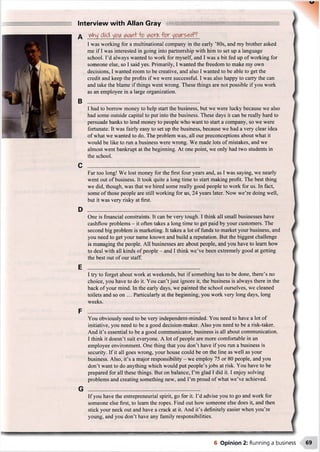 Interview with Allan Gray
B
I was working for a multinational company in the early ’80s, and my brother asked
me if I was interested in going into partnership with him to set up a language
school. I’d always wanted to work for myself, and I was a bit fed up of working for
someone else, so I said yes. Primarily, I wanted the freedom to make my own
decisions, I wanted room to be creative, and also I wanted to be able to get the
credit and keep the profits if we were successful. I was also happy to carry the can
and take the blame if things went wrong. These things are not possible if you work
as an employee in a large organization.
I had to borrow money to help start the business, but we were lucky because we also
had some outside capital to put into the business. These days it can be really hard to
persuade banks to lend money to people who want to start a company, so we were
fortunate. It was fairly easy to set up the business, because we had a very clear idea
of what we wanted to do. The problem was, all our preconceptions about what it
would be like to run a business were wrong. We made lots of mistakes, and we
almost went bankrupt at the beginning. At one point, we only had two students in
the school.
Far too long! We lost money for the first four years and, as I was saying, we nearly
went out of business. It took quite a long time to start making profit. The best thing
we did, though, was that we hired some really good people to work for us. In fact,
some of those people are still working for us, 24 years later. Now we’re doing well,
but it was very risky at first.
One is financial constraints. It can be very tough. I think all small businesses have
cashflow problems - it often takes a long time to get paid by your customers. The
second big problem is marketing. It takes a lot of funds to market your business, and
you need to get your name known and build a reputation. But the biggest challenge
is managing the people. All businesses are about people, and you have to learn how
to deal with all kinds of people - and I think we’ve been extremely good at getting
the best out of our staff.
I try to forget about work at weekends, but if something has to be done, there’s no
choice, you have to do it. You can’t just ignore it, the business is always there in the
back of your mind. In the early days, we painted the school ourselves, we cleaned
toilets and so on ... Particularly at the beginning, you work very long days, long
weeks.
You obviously need to be very independent-minded. You need to have a lot of
initiative, you need to be a good decision-maker. Also you need to be a risk-taker.
And it’s essential to be a good communicator, business is all about communication.
I think it doesn’t suit everyone. A lot of people are more comfortable in an
employee environment. One thing that you don’t have if you run a business is
security. If it all goes wrong, your house could be on the line as well as your
business. Also, it’s a major responsibility - we employ 75 or 80 people, and you
don’t want to do anything which would put people’s jobs at risk. You have to be
prepared for all these things. But on balance, I’m glad I did it. I enjoy solving
problems and creating something new, and I’m proud of what we’ve achieved.
If you have the entrepreneurial spirit, go for it. I’d advise you to go and work for
someone else first, to learn the ropes. Find out how someone else does it, and then
stick your neck out and have a crack at it. And it’s definitely easier when you’re
young, and you don’t have any family responsibilities.
■"W-1.... wmm mmmmmrnrnm
6 Opinion 2: Running a business 69
 