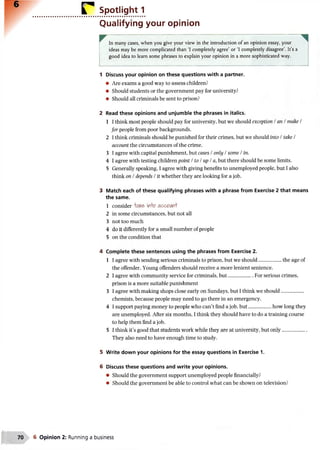 r Spotlight 1
Qualifying your opinion
In many cases, when you give your view in the introduction of an opinion essay, your
ideas may be more complicated than ‘I completely agree’ or ‘I completely disagree’. It’s a
good idea to learn some phrases to explain your opinion in a more sophisticated way.
1 Discuss your opinion on these questions with a partner.
• Are exams a good way to assess children?
• Should students or the government pay for university?
• Should all criminals be sent to prison?
2 Read these opinions and unjumble the phrases in italics.
1 I think most people should pay for university, but we should exception /an / make /
for people from poor backgrounds.
2 I think criminals should be punished for their crimes, but we should into / take /
account the circumstances of the crime.
3 I agree with capital punishment, but cases / only / some / in.
4 I agree with testing children point / to / up / a, but there should be some limits.
5 Generally speaking, I agree with giving benefits to unemployed people, but I also
think on I depends / it whether they are looking for a job.
3 Match each of these qualifying phrases with a phrase from Exercise 2 that means
the same.
1 consider IftKe ifffo accoM t
2 in some circumstances, but not all
3 not too much
4 do it differently for a small number of people
5 on the condition that
4 Complete these sentences using the phrases from Exercise 2.
1 I agree with sending serious criminals to prison, but we should..................the age of
the offender. Young offenders should receive a more lenient sentence.
2 I agree with community service for criminals, but....................For serious crimes,
prison is a more suitable punishment
3 I agree with making shops close early on Sundays, but I think we should..................
chemists, because people may need to go there in an emergency.
4 I support paying money to people who can’t find a job, but..................how long they
are unemployed. After six months, I think they should have to do a training course
to help them find a job.
5 I think it’s good that students work while they are at university, but only....................
They also need to have enough time to study.
5 Write down your opinions for the essay questions in Exercise 1.
6 Discuss these questions and write your opinions.
• Should the government support unemployed people financially?
• Should the government be able to control what can be shown on television?
70 6 Opinion 2: Running a business
 