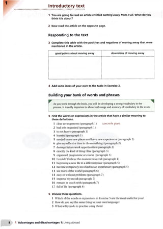 Introductory text
1 You are going to read an article entitled Getting away from it all. What do you
think it is about?
2 Now read the article on the opposite page.
Responding to the text
3 Complete this table with the positives and negatives of moving away that were
mentioned in the article.
good points about moving away downsides of moving away
4 Add some ideas of your own to the table in Exercise 3.
Building your bank of words and phrases
As you work through the book, you will be developing a strong vocabulary in the
process. It is really important to show both range and accuracy of vocabulary in the exam.
5 Find the words or expressions in the article that have a similar meaning to
these definitions.
1 clear arrangements (paragraph 1) &o(cx~e>e, plains
2 had jobs organized (paragraph 1)
3 to not hurry (paragraph 1)
4 hurried (paragraph 1)
5 needed to see new places and have new experiences (paragraph 2)
6 give myself extra time to (do something) (paragraph 2)
7 damage future work opportunities (paragraph 2)
8 exactly the kind of thing I like (paragraph 3)
9 organized programme or course (paragraph 3)
10 1couldn’t believe the moment was real (paragraph 4)
11 beginning a new life in a different place (paragraph 5)
12 become completely involved in (an experience) (paragraph 5)
13 see more of the world (paragraph 6)
14 easy or without problems (paragraph 7)
15 improve my mood (paragraph 7)
16 remain in touch with (paragraph 7)
17 full of life (paragraph 8)
6 Discuss these questions.
1 Which of the words or expressions in Exercise 5 are the most useful for you?
2 How do you say the same thing in your own language?
3 What will you do to practise using them?
1 Advantages and disadvantages 1: Living abroad
 