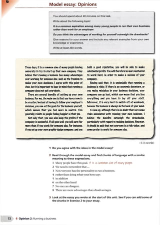 Model essay: Opinions
You should spend about 40 minutes on this task.
Write about the following topic:
It is a common aspiration among many young people to run their own business,
rather than work for an employer.
Do you think the advantages of working for yourself outweigh the drawbacks?
Give reasons for your answer and include any relevant examples from your own
knowledge or experience.
Write at least 250 words.
These days, it is a common aim of many people leaving
university to try to start up their own company. They
believe that running a business has many advantages
over working for someone else, such as the freedom to
make your own decisions. I agree with this point of
view, but it is important to bear in mind that running a
company does not suit everybody.
There are several benefits of setting up your own
business. For me, the main one is that you have roomto
becreative. Instead of having to follow your employer's
decisions, you can setthe goals for the business yourself,
which means that you feel more in control. This
generally results in people feeling happier in their job.
Not only that, you can also keep the profits if the
company is successful. If all goes well, you will earn far
more than if you work for someone else. For instance,
if you set upyour own graphic-design company, and you
build a good reputation, you will be able to make
substantial profits. Youwill therefore bemore motivated
to work hard, in order to make a success of your
company.
Having said that, it is undeniable that running a
business is risky. If there is an economic downturn, or
you make mistakes in your business decisions, your
company can go bust, which can mean that you lose
everything and you have to lay off your staff.
Moreover, it is very hard to switch off at weekends,
becausethe business is always in the back of your mind.
To sum up, although there is no doubtthere are some
risks associated with running your own business, I
believe the benefits ouiweigh the drawbacks,
particularly with regard to making decisions. However,
it should be said that not everyone is a risk'taker, and
some prefer to work for someone else.
(314 words)
1 Do you agree with the ideas in the model essay?
Read through the model essay and find chunks of language with a similar
meaning to these expressions.
1 Many people have this goal. i+ is a on a'flof Many people
2 We need to remember th at...
3 Not everyone has the personality to run a business.
4 rather than doing what your boss says
5 in addition
6 on the other hand
7 No one can disagree.
8 There are more advantages than disadvantages.
3 Look at the essay you wrote at the start of this unit. See if you can add some of
the chunks in Exercise 2 to your essay.
6 Opinion 2: Running a business
 