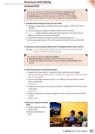 Structure and linking
instead (of)
You can use instead in your writing to describe facts and changing trends.
• These days, more and morepeople workfrom home instead o fgoing to an office.
• Instead o fgoing to supermarkets, manypeople use the Internet to do their shopping.
• It used to be very common to write letters, but nowpeople tend to send emails instead.
1 Complete these sentences with your own ideas.
1 Nowadays, people tend to call their friends using a mobile,
2 It is very common for people nowadays to keep in touch via email......................
3 ....................people nowadays change jobs quite frequently, and work for lots of
different companies during their working life.
4 Instead of working for an employer, many young people prefer to ....................
5 In the past, people tended to live in the same city all their life, but now they often
2 Write down three sentences about facts or changing trends in your country.
Example: Xfl tYiy cw hry, people* lend o live wHVi "Hnfrir parents iAn+il -tlney op
Married, instead o f rtiov/ing 01A+early.
^ You can also use instead o f to give your opinion.
• Instead o f throwing away newspapers and bottles, people should recycle them.
• It would be a good idea ifschools had more continuous assessment, instead o f testing children
too much.
3 Write full sentences using these prompts.
1 Families eat in front of the TV /good idea if they made time to eat together
xns+ead o f eating in fronf of-Y)&TV, i+ woiAid be a opo& idea if families Made
+wie o ea+ foq&h&r.
2 We lock up teenage criminals in prison /try to find out the reasons they commit
crime and help them
xns+ead o f ...
3 The government spends a lot of money on defence /good idea to invest more money
in education
xns+ead o f ...
4 People should work a maximum of eight hours a day /many work ten hours a day
or more
People should ...
4 Write your opinions on these
ideas.
• Children playing computer
games all day
• People eating takeaway
food
6 Opinion 2: Running a business
 