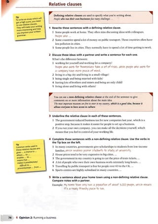 Relative clauses
Towrite an essay which will
get a high score, you need
to use relative clauses.
They will make your writing
more interesting and help
you improve yourwritten
grammar.
Defining relative clauses are used to specify what you’re writing about.
People who run their own businessesface many challenges ...
1 Rewrite these sentences with a defining relative clause.
1 Some people work at home. They often miss discussing ideas with colleagues.
People who ...
2 Some countries spend a lot of money on public transport. These countries often have
less pollution in cities.
3 Some people live in cities. They normally have to spend a lot of time getting to work.
2 Discuss these ideas with a partner and write a sentence for each one.
What’s the difference between:
1 working for yourself and working for a company?
People who work for -Hie*viselves +ake> ao o f risks, whWe, people who work for
a company have> rtor&peace o f wind.
2 living in a big city and living in a small village?
3 being single and being married with kids?
4 having lots of brothers and sisters and being an only child?
5 living alone and living with others?
Tip ..
Common verbs usedm
these relative ciauses are.
gives... a chance to •••
allows... to ...
enables... to ...
means th at...
makes it possible/easy/
difficult to ...
prevents/stops... from ...
You can use a non-defining relative clause at the end of the sentence to give
comments on or more information about the main idea.
The most important museums arefree to enter in my country, which is a good idea, because it
allows everyone to have access to culture.
Underline the relative clause in each of these sentences.
1 The government reduced business tax for new companies last year, which is a
positive step, because it makes it easier for people to set up a business.
2 If you run your own company, you can make all the decisions yourself, which
means that you feel in control of your working life.
Complete these sentences with a non-defining relative clause. Use the verbs in
the Tip box on the left.
1 In many countries, governments give scholarships to students from low-income
families, which enables poor&r s+wdeyi+s o s+i/dy a+ i/niversHy.
2 House prices tend to be very expensive in big cities,...
3 The government in my country is going to cut the price of train tickets,...
4 A lot of people who own their own business work extremely long hours,...
5 Travelling by public transport is free for people over 60 in the UK,...
6 Sports centres are highly subsidized in many countries,...
Write a sentence about your home town using a non-defining relative clause.
Compare notes with a partner.
Example: My hptfie -tavw orly has a pepi/laiitfn of abei/i 'bWO people ^hich Means
i+’s a really 'friendly place o live.
6 Opinion 2: Running a business
 