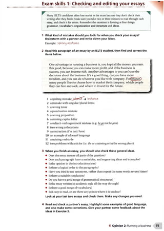 Exam skills 1: Checking and editing your essays
Many IELTS candidates often lose marks in the exam because they don’t check their
writing after they finish. Make sure you take two or three minutes to read through each
essay, and check it for errors. Remember the examiner is looking at four things:
grammar, vocabulary, organization and structure and ideas.
1 What kind of mistakes should you look for when you check your essays?
Brainstorm with a partner and write down your ideas.
Example: spe>llifl0 MiS'taKe'S
2 Read this paragraph of an essay by an IELTS student, then find and correct the
items below.
One advantage in running a business is, you kept all the money you earn,
this good, because you can make more profit, and if the business is
success, you can become rich. Another advantages is you can have the
decisions about the business. It's a good thing, cos you have more
freedom, and you can do whatever you like with company. For(istance^
many people likes to choose how to market their company, which people
they can hire and sack, and where to invest for the future.
-
1 a spelling m i s t a k e insitttfce'
2 a mistake with singular/plural forms
3 a wrong tense
4 a punctuation mistake
5 a wrong preposition
6 a missing capital letter
7 a subject-verb agreement mistake (e.g. he go not he goes)
8 two wrong collocations
9 a contraction (Vve not I have)
10 an example of informal language
1 1 a missing verb to be
12 two problems with articles (i.e. the or a missing or in the wrong place)
3 When you finish an essay, you should also check these general ideas.
• Does the essay answer all parts of the question?
• Does each paragraph have a main idea, and supporting ideas and examples?
• Is the opinion in the introduction clear?
• Is there a logical order to the paragraphs?
• Have you tried to use synonyms, rather than repeat the same words several times?
• Is there a suitable conclusion?
• Do you have a good range of grammatical structures?
• Is the essay written in academic style all the way through?
• Is there a good range of vocabulary?
• Is it easy to read, or are there any points where it is unclear?
Look at your last two essays and check them. Make any changes you need.
4 Read and check a partner's essay. Highlight some examples of good language,
and also make some corrections. Give your partner some feedback about the
ideas in Exercise 3.
6 Opinion 2: Running a business
 