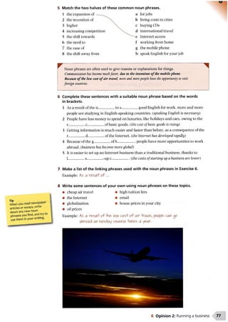 5 Match the two halves of these common noun phrases.
1 the expansion of
2 the invention of
3 higher
4 increasing compe
5 the shift towards
6 the need to
7 the ease of
8 the shift away from
a for jobs
b living costs in cities
c buying CDs
d international travel
e Internet access
f working from home
g the mobile phone
h speak English for your job
When you read newspaper
articles or essays, write
down any new noun
phrases you find, and try
use them in your writing.
Noun phrases are often used to give reasons or explanations for things.
Communication has become muchfaster, due to the invention o f the mobile phone.
Because o f the low cost o f air travel, more and morepeople have the opportunity to visit
foreign countries.
6 Complete these sentences with a suitable noun phrase based on the words
in brackets.
1 As a result of the n .................to s................... good English for work, more and more
people are studying in English-speaking countries. (speaking English is necessary)
2 People have less money to spend on luxuries, like holidays and cars, owing to the
r................. c............................................. of basic goods, {the cost of basic goods is rising)
3 Getting information is much easier and faster than before, as a consequence of the
r.................d ..................................... of the Internet, {the Internet has developed rapidly)
4 Because of the g..................of b................... . people have more opportunities to work
abroad, {business has become more global)
5 It is easier to set up an Internet business than a traditional business, thanks to
L.................s........................................................................................................................ -up c..{the costs of star
7 Make a list of the linking phrases used with the noun phrases in Exercise 6.
Example: As a iresi/lf of ...
8 Write some sentences of your own using noun phrases on these topics.
• cheap air travel • high tuition fees
• the Internet • email
• globalization • house prices in your city
• oil prices
Example: As a result of -tine low c o s t'o f air -travel, people can op
abroad on holiday several iiinfles a year.
6 Opinion 2: Running a business
 