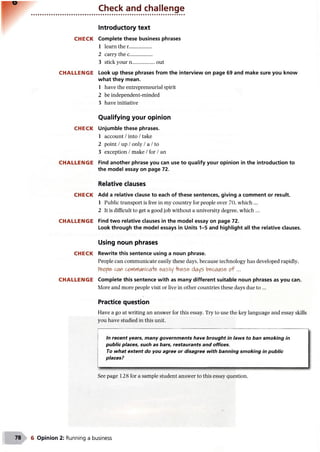 Check and challenge
CHECK
CHALLENGE
CHECK
CHALLENGE
CHECK
CHALLENGE
CHECK
CHALLENGE
Introductory text
Complete these business phrases
1 learn the r..................
2 carry thee..................
3 stick your n..................out
Look up these phrases from the interview on page 69 and make sure you know
what they mean.
1 have the entrepreneurial spirit
2 be independent-minded
3 have initiative
Qualifying your opinion
Unjumble these phrases.
1 account /into /take
2 point /up /only /a /to
3 exception /make /for /an
Find another phrase you can use to qualify your opinion in the introduction to
the model essay on page 72.
Relative clauses
Add a relative clause to each of these sentences, giving a comment or result.
1 Public transport is free in my country for people over 70, which ...
2 It is difficult to get a good job without a university degree, which ...
Find two relative clauses in the model essay on page 72.
Look through the model essays in Units 1-5 and highlight all the relative clauses.
Using noun phrases
Rewrite this sentence using a noun phrase.
People can communicate easily these days, because technology has developed rapidly.
Pe*?pcan co*('r(Mcae, &asily -Hn&s& days becaiASfr of ...
Complete this sentence with as many different suitable noun phrases as you can.
More and more people visit or live in other countries these days due to ...
Practice question
Have a go at writing an answer for this essay. Try to use the key language and essay skills
you have studied in this unit.
|
In recent years, many governments have brought in laws to ban smoking in
public places, such as bars, restaurants and offices.
To what extent do you agree or disagree with banning smoking in public
places?
See page 128 for a sample student answer to this essay question.
6 Opinion 2: Running a business
 