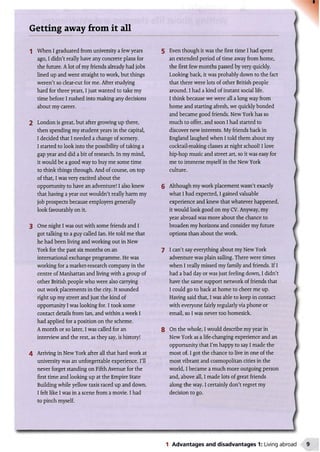 Getting away from it all
1 When I graduated from university a few years 5
ago, I didn't really have any concrete plans for
the future. Alot of my friends already had jobs
lined up and went straight to work, but things
weren't so clear-cut for me. After studying
hard for three years, I just wanted to take my
time before I rushed into making any decisions
about my career.
2 London is great, but after growing up there,
then spending my student years in the capital,
I decided that I needed a change of scenery.
I started to look into the possibility of taking a
gap year and did a bit of research. In my mind,
it would be a good way to buy me some time
to think things through. And of course, on top
of that, I was very excited about the
opportunity to have an adventure! I also knew
that having a year out wouldn't really harm my
job prospects because employers generally
look favourably on it.
3 One night I was out with some friends and I
got talking to a guy called Ian. He told me that
he had been living and working out in New
York for the past six months on an
international exchange programme. He was
working for a market-research company in the
centre of Manhattan and living with a group of
other British people who were also carrying
out work placements in the city. It sounded
right up my street and just the kind of
opportunity I was looking for. I took some
contact details from Ian, and within a week I
had applied for a position on the scheme.
A month or so later, I was called for an
interview and the rest, as they say, is history!
4 Arriving in New York after all that hard work at
university was an unforgettable experience. I'll
never forget standing on Fifth Avenue for the
first time and looking up at the Empire State
Building while yellow taxis raced up and down.
I felt like I was in a scene from a movie. I had
to pinch myself.
Even though it was the first time I had spent
an extended period of time away from home,
the first few months passed by very quickly. I
Looking back, it was probably down to the fact
that there were lots of other British people
around. I had a kind of instant social life. i
I think because we were all a long way from
home and starting afresh, we quickly bonded I
and became good friends. New York has so I
much to offer, and soon I had started to
discover new interests. My friends back in
England laughed when I told them about my j
cocktail-making classes at night school! I love
hip-hop music and street art, so it was easy for
me to immerse myself in the New York
culture. I
6 Although my work placement wasn't exactly
what I had expected, I gained valuable
experience and knew that whatever happened,
it would look good on my CV. Anyway, my
year abroad was more about the chance to
broaden my horizons and consider my future /
options than about the work.
7 I can't say everything about my New York I
adventure was plain sailing. There were times 
when I really missed my family and friends. If I
had a bad day or was just feeling down, I didn't I
have the same support network of friends that (
I could go to back at home to cheer me up. /
Having said that, I was able to keep in contact
with everyone fairly regularly via phone or I
email, so I was never too homesick. I
8 On the whole, I would describe my year in I
New York as a life-changing experience and an
opportunity that I'm happy to say I made the
most of. I got the chance to live in one of the f
most vibrant and cosmopolitan cities in the
world, I became a much more outgoing person #
and, above all, I made lots of great friends
along the way. I certainly don't regret my
decision to go.
________________________________________________ !
1 Advantages and disadvantages 1: Living abroad
 