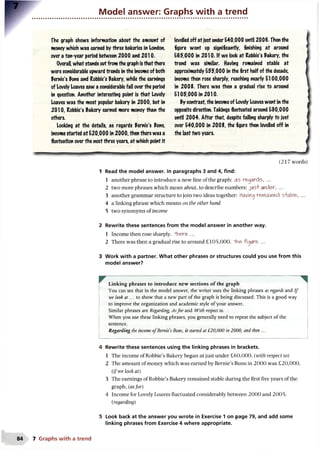 Model answer: Graphs with a trend
The graph shows information about the amount of
money which was earned by three bakeries in London,
over a ten-year period between 2000 and 2010.
Overall, what stands outfrom the graph is that there
were considerable upward trends in the income of both
Bernie's Puns and Robbie's Bakery, while the earnings
of Lovely Loaves saw a considerable fall over the period
in question. Another interesting point is that Lovely
Loaves was the most popular bakery in 2000, but in
2010, Robbie's Bakery earned more money than the
others.
Looking at the details, as regards Bernie's Puns,
income started at E20,000 in 2000, then there was a
fluctuation over the next three years, at which point it
(217 words)
1 Read the model answer. In paragraphs 3 and 4, find:
1 another phrase to introduce a new line of the graph: as regards, ...
2 two more phrases which mean about, to describe numbers: ju sf under, ...
3 another grammar structure to join two ideas together: Having regained stable, ...
4 a linking phrase which means on the other hand
5 two synonyms of income
2 Rewrite these sentences from the model answer in another way.
1 Income then rose sharply. "TViere ...
2 There was then a gradual rise to around £105,000. The figure ...
3 Work with a partner. What other phrases or structures could you use from this
model answer?
levelled off atjust underE40,000 until 2006. Then the
figure went up significantly, finishing at around
E65,000 in 2010. If we look at Robbie's Bakery, the
trend was similar. Having remained stable at
approximately ESS,000 in the first half of the decade,
income then rose sharply, reaching nearly El 00,000
in 200S. There was then a gradual rise to around
El 05,000 in 2010.
By contrast, the incomeof Lovely Loaves went in the
opposite direction. Takings fluctuated around E90,000
until 2004. After that, despite falling sharply to just
over E40,000 in 20OS, the figure then levelled off in
the last 1wo years.
Linking phrases to introduce new sections of the graph
You can see that in the model answer, the writer uses the linking phrases as regards and I f
we look at... to show that a new part of the graph is being discussed. This is a good way
to improve the organization and academic style of your answer.
Similar phrases are Regarding, Asfor and With respect to.
When you use these linking phrases, you generally need to repeat the subject of the
sentence.
Regarding the income ofBernie'sBuns, it started at £20,000 in 2000, and then ...
4 Rewrite these sentences using the linking phrases in brackets.
1 The income of Robbie’s Bakery began at just under £60,000. (with respect to)
2 The amount of money which was earned by Bernie’s Buns in 2000 was £20,000.
{if we look at)
3 The earnings of Robbie’s Bakery remained stable during the first five years of the
graph, {asfor)
4 Income for Lovely Loaves fluctuated considerably between 2000 and 2005.
{regarding)
5 Look back at the answer you wrote in Exercise 1 on page 79, and add some
linking phrases from Exercise 4 where appropriate.
7 Graphs w ith a trend
 