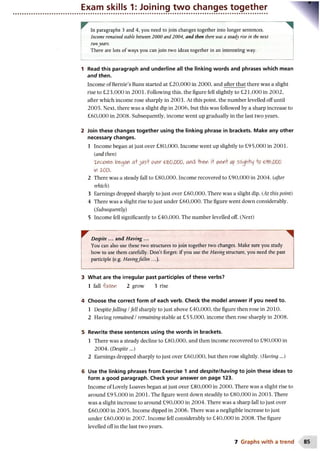 Exam skills 1: Joining two changes together
In paragraphs 3 and 4, you need to join changes together into longer sentences.
Income remained, stable between 2000 and 2004, and then there was a steady rise in the next
twoyears.
There are lots of ways you can join two ideas together in an interesting way.
1 Read this paragraph and underline all the linking words and phrases which mean
and then.
Income of Bernie’s Buns started at £20,000 in 2000, and after that there was a slight
rise to £23,000 in 2001. Following this, the figure fell slightly to £21,000 in 2002,
after which income rose sharply in 2003. At this point, the number levelled off until
2005. Next, there was a slight dip in 2006, but this was followed by a sharp increase to
£60,000 in 2008. Subsequently, income went up gradually in the last two years.
2 Join these changes together using the linking phrase in brackets. Make any other
necessary changes.
1 Income began at just over £80,000. Income went up slightly to £95,000 in 2001.
(iand then)
1(ootfie> began a+jiAS+ cn&c-£$0,000, and -hnen i+ wex i/p sliglrhy o &*>,000
in z m
2 There was a steady fall to £80,000. Income recovered to £90,000 in 2004. (after
which)
3 Earnings dropped sharply to just over £60,000. There was a slight dip. (At this point)
4 There was a slight rise to just under £60,000. The figure went down considerably.
(Subsequently)
5 Income fell significantly to £40,000. The number levelled off. (Next)
Despite ... and Having ...
You can also use these two structures to join together two changes. Make sure you study
how to use them carefully. Don’t forget: if you use the Having structure, you need the past
participle (e.g. Having/alien ...).
3 What are the irregular past participles of these verbs?
1 fall fallen 2 grow 3 rise
4 Choose the correct form of each verb. Check the model answer if you need to.
1 Despitefalling /fell sharply to just above £40,000, the figure then rose in 2010.
2 Having remained /remaining stable at £55,000, income then rose sharply in 2008.
5 Rewrite these sentences using the words in brackets.
1 There was a steady decline to £80,000, and then income recovered to £90,000 in
2004. (Despite...)
2 Earnings dropped sharply to just over £60,000, but then rose slightly. (Having...)
6 Use the linking phrases from Exercise 1 and despite/having to join these ideas to
form a good paragraph. Check your answer on page 123.
Income of Lovely Loaves began at just over £80,000 in 2000. There was a slight rise to
around £95,000 in 2001. The figure went down steadily to £80,000 in 2003. There
was a slight increase to around £90,000 in 2004. There was a sharp fall to just over
£60,000 in 2005. Income dipped in 2006. There was a negligible increase to just
under £60,000 in 2007. Income fell considerably to £40,000 in 2008. The figure
levelled off in the last two years.
7 Graphs w ith a trend
 