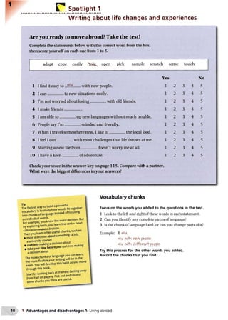 r Spotlight 1
Writing about life changes and experiences
Are you ready to move abroad? Take the test!
Complete the statements below with the correct word from the box,
then score yourself on each one from 1 to 5.
adapt cope easily open pick sample scratch sense touch
Yes
1 I find it easy to ...5!!£........with new people.
2 I c a n ..................to new situations easily.
3 I’m not worried about losing..................with old friends.
4 I make friends....................
5 I am able to ..................up new languages without m uch trouble.
6 People say I’m ..................-minded and friendly.
7 W hen I travel somewhere new, I like to ..................the local food.
8 I feel I c a n
.
with most challenges that life throws at me.
9 Starting a new life from ..................doesn’t worry me at all.
1 0 I have a k een ................................ of adventure.
No
2 3 4 5
2 3 4 5
2 3 4 5
2 3 4 5
2 3 4 5
2 3 4 5
2 3 4 5
2 3 4 5
2 3 4 5
2 3 4 5
Check your score in the answer key on page 115. Compare with a partner.
What were the biggest differences in your answers?
Tip I
The fastest way to build a powerful
vocabulary Is to study how wordsfit together
into chunks of language instead offocusing
on individual words.
For example, you know the word decision. But i
by exploring texts, you learn the verb + noun
collocation make a decision.
Then you learn other useful chunks, such as: |
• makeadecision about something(ajob,
a university course) [
• rush into makingadecision about
• take your time before you rush into making
a decision about
The more chunks of language you can learn,
the more flexible your writing will be in the
exam.You will develop this habit as you move
through this book.
Start by looking back at the text Gettingaway
from it all on page 9. Pick out and record
some chunks you think are useful.
Vocabulary chunks
Focus on the words you added to the questions in the test.
1 Look to the left and right of these words in each statement.
2 Can you identify any complete pieces of language?
3 Is the chunk of language fixed, or can you change parts of it?
Example: 1 nfli*
Mi* AiHln p&0pl&
rtli* v^i+h d iff& w rl' pe>c>ple>
Try this process for the other words you added.
Record the chunks that you find.
1 Advantages and disadvantages 1: Living abroad
 