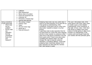  Callsheet
 Risk Assessment
 Recce shots of Location
 Props and equipment list
 Character list
 Production company logo
 Opening title planning
Using conventions
of real media texts
- Which texts
did you
analyse?
- Did you take
any
inspiration
from the
conventions
found from
your
research?
 The woman in black
 Sweeny Todd
 Taken
 The lord of the rings
 World war Z
 Fast and furious 6
Analysing these texts was very useful when it
came to my final production of my short film as
I had gained an understanding of the
conventions of the genre and so I knew more
about what I needed to include in my final
product.
I used these texts to take inspiration from for
my final product as I found they were intriguing
and this is how I wanted my audience to feel. I
used some of the typical conventions from the
horror genre which I found more about when
completing the research tasks, but I also
changed the style to keep the audience
interested in something different. I found that
analysing these media texts allowed me to
take inspiration but still create the narrative
that I was hoping to create.
This year I will analyse texts of the
same genre of the music video I want
to create to gain a more detailed
understanding of the conventions of
that style of music video. I think that I
will choose to analyse more music
videos of similar genres to allow me to
broaden my understanding of the
camera work and thought beats that
are involved with that particular genre.
 