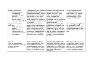 Research and Planning
- What tasks did you
complete when
preparing to film your
sequence?
- How did your planning
help the smooth
progression of your film?
Tasks we did to help prepare us
for the filming of our project
where mainly research tasks on
the genre and conventions of
the genre of our film. Which
helped is understand what
really needed to be featured in
our film and the way we needed
to film it etc.
Research was essential to the
success of our project as it
allowed us to give a much
better representation to the
genre and allow us to
understand the task in much
more detail than we could have
done without research being
done before hand.
To use the research tasks I
learnt in AS I will consider the
types of tasks I did and the
recourses I used to gather
information when trying to
research my A2 project.
Using conventions of real
media texts
- Which texts did you
analyse?
- Did you take any
inspiration from the
conventions found from
your research?
The real media texts that I
looked at and analysed where:
LA Confidential, Kiss Kiss Bang
Bang, Sin City, Big Combo.
From these films we learnt the
conventions that are included in
the genre and how they are
effectively used in the films.
Watching these existing films
helped me to understand how
the conventions of the genre
are worked in to the films in a
creative and effective manner. I
also got a better understanding
of how the camera moved and
the way it captures the actors
on screen.
From watching existing films of
the same genre I have
developed my observational
and analysis skills which will
should come in useful in my A2
work.
Creativity
- were our ideas for your
portfolio imaginative and unique
or did you adhere to
conventions?
I believe that my portfolio was
pretty imaginative, as I used
several different ways to
present my work, which I felt
put the specific pieces of work
over to the audience the best.
Ultimately the portfolio is what
get marked and what is seen by
other people. So being creative
really helped the portfolio to be
more appealing and present the
work better to whoever is
looking at it.
When trying to be creative in
my as project I used a number
of different ways to present my
work, so in A2 I will hopefully
take on board some of these
methods to present my work.
 
