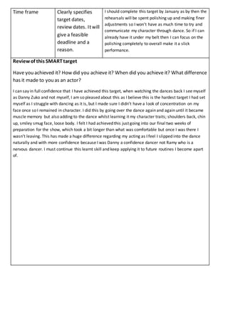 Time frame Clearly specifies
target dates,
review dates. Itwill
give a feasible
deadline and a
reason.
I should complete this target by January as by then the
rehearsals will be spent polishing up and making finer
adjustments so I won't have as much time to try and
communicate my character through dance. So if I can
already have it under my belt then I can focus on the
polishing completely to overall make it a slick
performance.
Review of this SMARTtarget
Have you achieved it? How did you achieve it? When did you achieve it? What difference
has it made to you as an actor?
I can say in full confidence that I have achieved this target, when watching the dances back I see myself
as Danny Zuko and not myself, I am so pleased about this as I believe this is the hardest target I had set
myself as I struggle with dancing as it is, but I made sure I didn’t have a look of concentration on my
face once so I remained in character. I did this by going over the dance again and again until it became
muscle memory but also adding to the dance whilst learning it my character traits; shoulders back, chin
up, smiley smug face, loose body. I felt I had achieved this just going into our final two weeks of
preparation for the show, which took a bit longer than what was comfortable but once I was there I
wasn’t leaving. This has made a huge difference regarding my acting as I feel I slipped into the dance
naturally and with more confidence because I was Danny a confidence dancer not Ramy who is a
nervous dancer. I must continue this learnt skill and keep applying it to future routines I become apart
of.
 