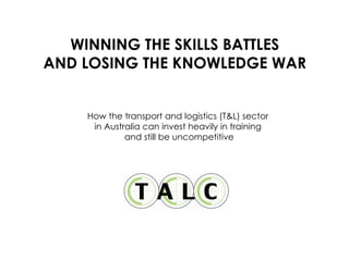 WINNING THE SKILLS BATTLES AND LOSING THE KNOWLEDGE WAR How the transport and logistics (T&L) sector  in Australia can invest heavily in training  and still be uncompetitive 