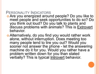 PERSONALITY INDICATORS
 Are you energized around people? Do you like to
meet people and seek opportunities to do so? Do
you think out loud? Do you talk to plants and
discuss problems with animals? This is Extrovert
behavior.
 Alternatively, do you find you would rather work
alone, without interruption. Does meeting too
many people tend to tire you out? Would you
sooner not answer the phone - let the answering
machine do it for you. Would you rather have a
problem written down for you than stated
verbally? This is typical Introvert behavior.
 