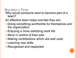 BUILDING A TEAM
Why would someone want to become part of a
team?
An effective team helps one feel they are:
 Doing something worthwhile for themselves and
the organization
 Enjoying a more satisfying work life
 More in control of their jobs
 Making contributions which are well used
 Learning new skills
 Recognized and respected
 
