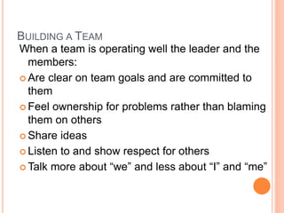 BUILDING A TEAM
When a team is operating well the leader and the
members:
 Are clear on team goals and are committed to
them
 Feel ownership for problems rather than blaming
them on others
 Share ideas
 Listen to and show respect for others
 Talk more about “we” and less about “I” and “me”
 