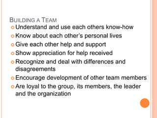 BUILDING A TEAM
 Understand and use each others know-how
 Know about each other’s personal lives
 Give each other help and support
 Show appreciation for help received
 Recognize and deal with differences and
disagreements
 Encourage development of other team members
 Are loyal to the group, its members, the leader
and the organization
 