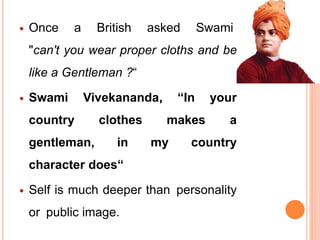  Once a British asked Swami
"can't you wear proper cloths and be
like a Gentleman ?“
 Swami Vivekananda, “In your
country clothes makes a
gentleman, in my country
character does“
 Self is much deeper than personality
or public image.
 