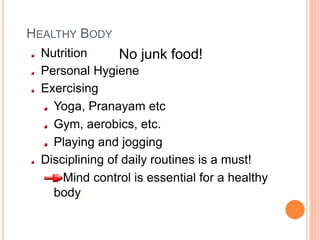 HEALTHY BODY
Nutrition
Personal Hygiene
Exercising
Yoga, Pranayam etc
Gym, aerobics, etc.
Playing and jogging
Disciplining of daily routines is a must!
Mind control is essential for a healthy
body.
No junk food!
 